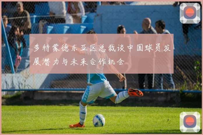 多特蒙德东亚区总裁谈中国球员发展潜力与未来合作机会