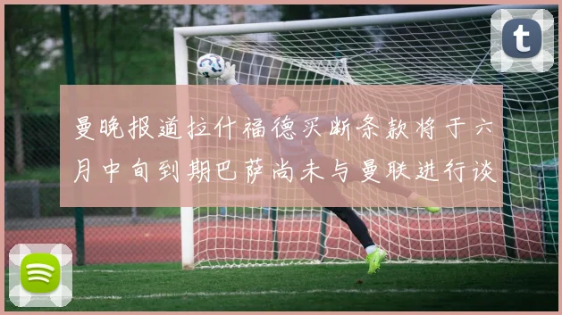 曼晚报道拉什福德买断条款将于六月中旬到期巴萨尚未与曼联进行谈判