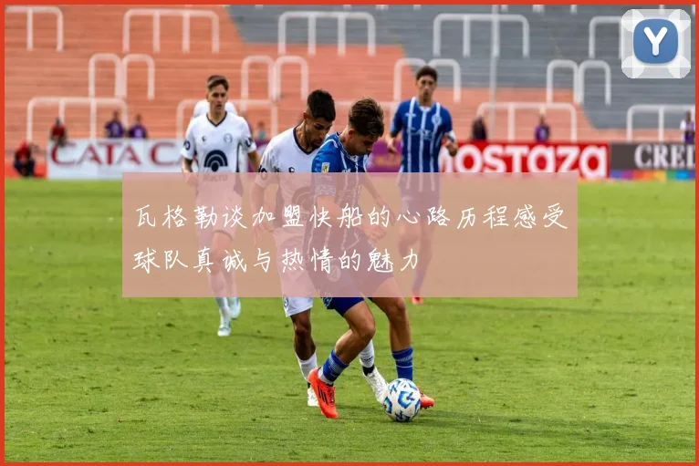瓦格勒谈加盟快船的心路历程感受球队真诚与热情的魅力