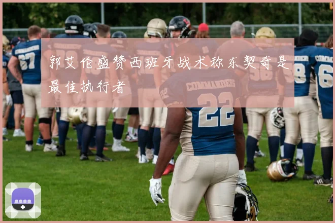 郭艾伦盛赞西班牙战术称东契奇是最佳执行者
