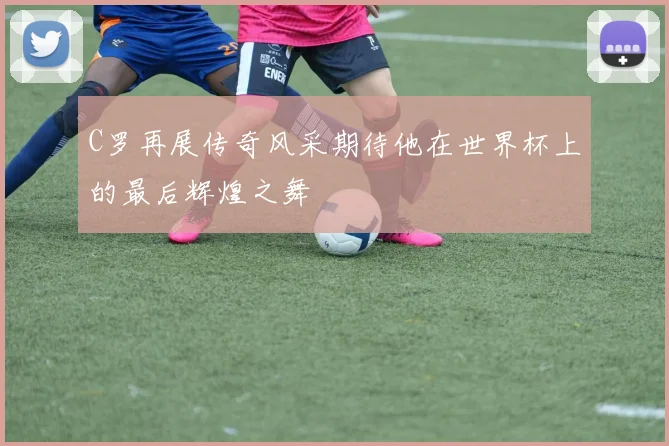 C罗再展传奇风采期待他在世界杯上的最后辉煌之舞