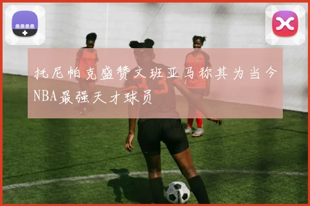 托尼帕克盛赞文班亚马称其为当今NBA最强天才球员