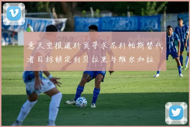 意天空报道科莫寻求尼科帕斯替代者目标锁定利贝拉里与维尔加拉