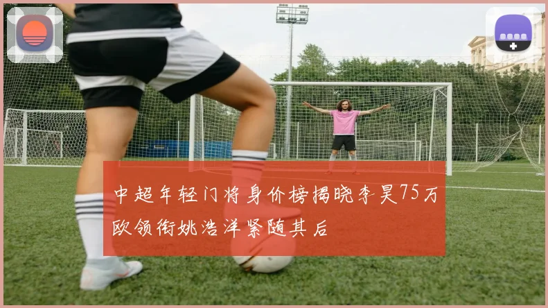 中超年轻门将身价榜揭晓李昊75万欧领衔姚浩洋紧随其后