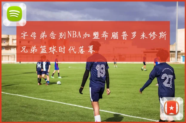 字母弟告别NBA加盟希腊普罗米修斯兄弟篮球时代落幕