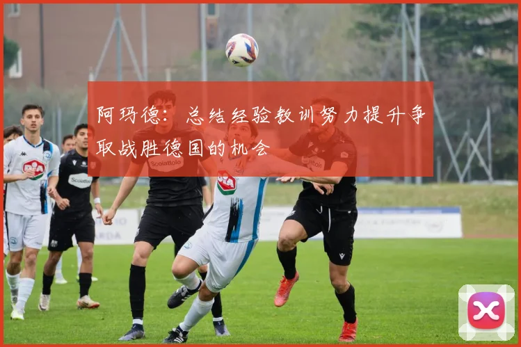 阿玛德：总结经验教训努力提升争取战胜德国的机会