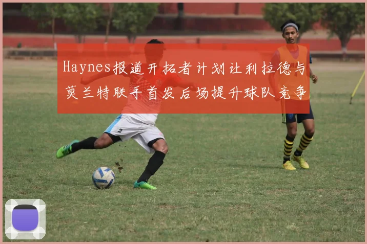 Haynes报道开拓者计划让利拉德与莫兰特联手首发后场提升球队竞争力